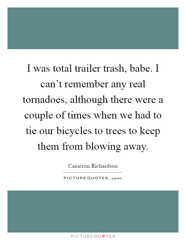 I was total trailer trash, babe. I can't remember any real tornadoes, although there were a couple of times when we had to tie our bicycles to trees to keep them from blowing away Picture Quote #1
