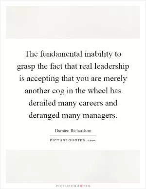 The fundamental inability to grasp the fact that real leadership is accepting that you are merely another cog in the wheel has derailed many careers and deranged many managers Picture Quote #1