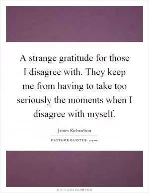 A strange gratitude for those I disagree with. They keep me from having to take too seriously the moments when I disagree with myself Picture Quote #1