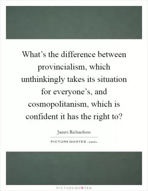 What’s the difference between provincialism, which unthinkingly takes its situation for everyone’s, and cosmopolitanism, which is confident it has the right to? Picture Quote #1