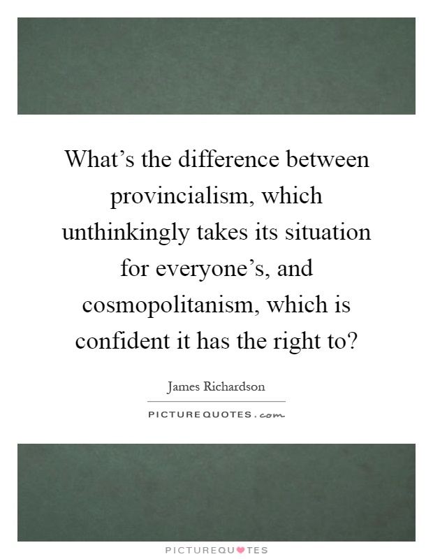 What's the difference between provincialism, which unthinkingly takes its situation for everyone's, and cosmopolitanism, which is confident it has the right to? Picture Quote #1