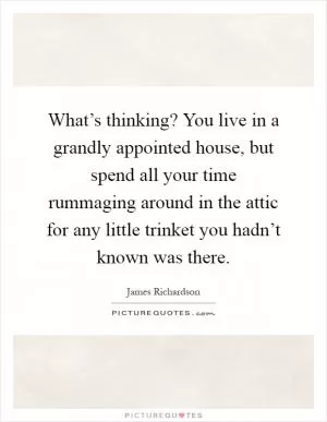 What’s thinking? You live in a grandly appointed house, but spend all your time rummaging around in the attic for any little trinket you hadn’t known was there Picture Quote #1