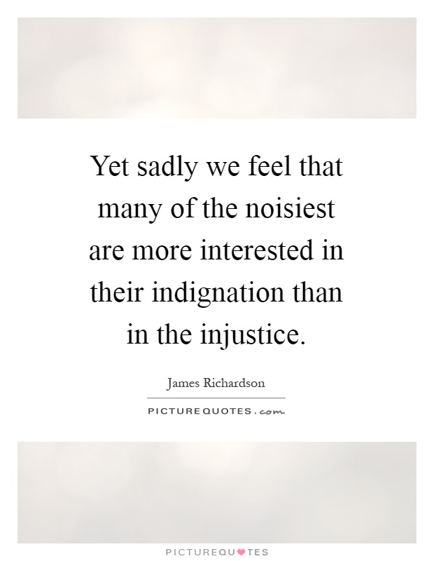 Yet sadly we feel that many of the noisiest are more interested in their indignation than in the injustice Picture Quote #1