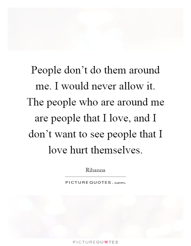 People don't do them around me. I would never allow it. The people who are around me are people that I love, and I don't want to see people that I love hurt themselves Picture Quote #1