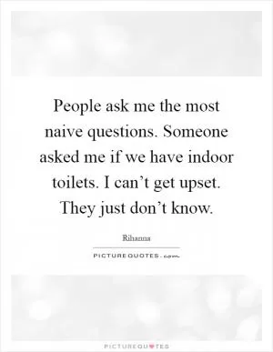 People ask me the most naive questions. Someone asked me if we have indoor toilets. I can’t get upset. They just don’t know Picture Quote #1