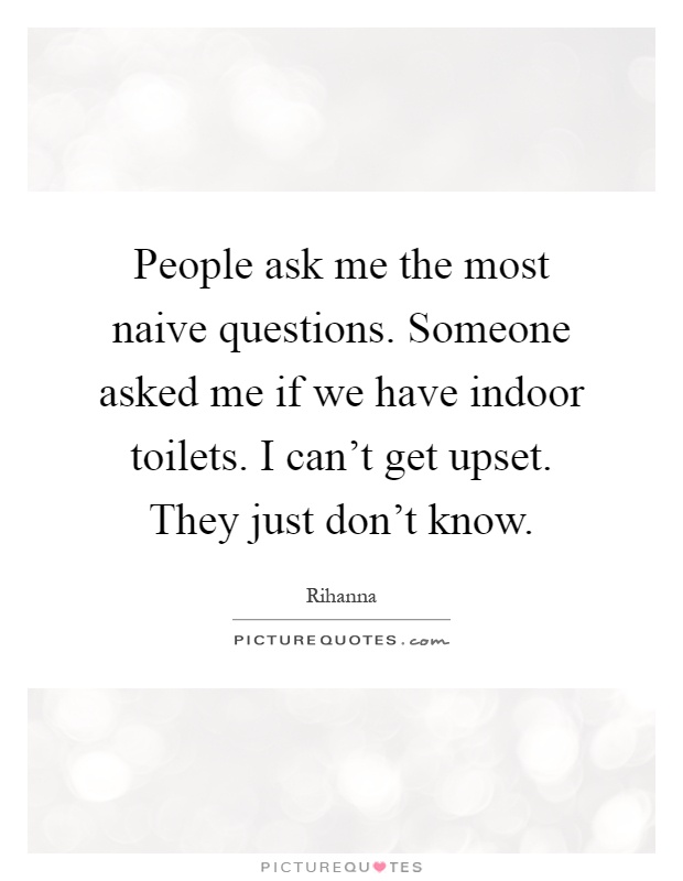 People ask me the most naive questions. Someone asked me if we have indoor toilets. I can't get upset. They just don't know Picture Quote #1