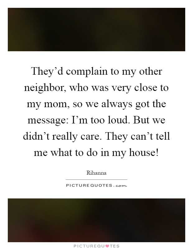 They'd complain to my other neighbor, who was very close to my mom, so we always got the message: I'm too loud. But we didn't really care. They can't tell me what to do in my house! Picture Quote #1