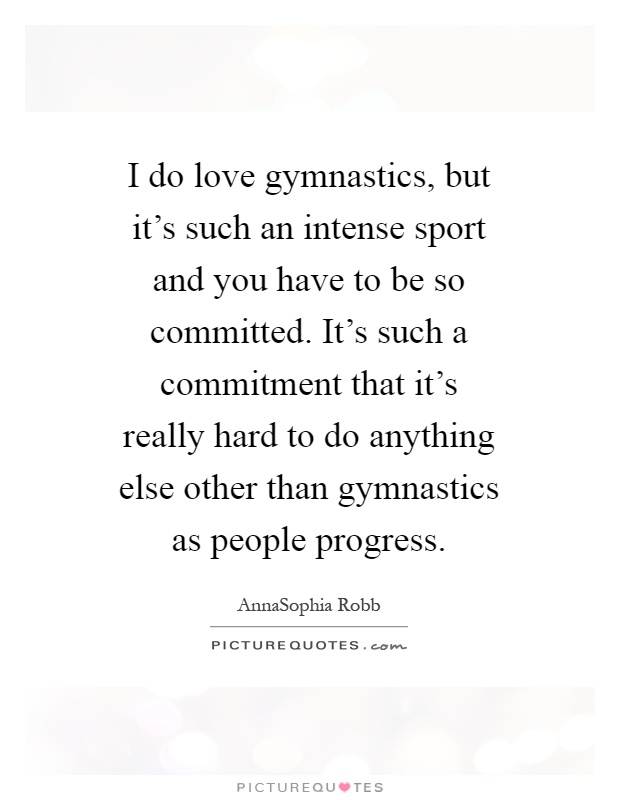 I do love gymnastics, but it's such an intense sport and you have to be so committed. It's such a commitment that it's really hard to do anything else other than gymnastics as people progress Picture Quote #1