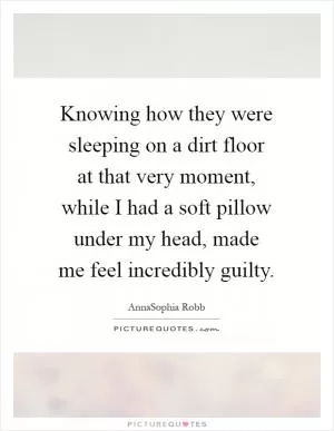 Knowing how they were sleeping on a dirt floor at that very moment, while I had a soft pillow under my head, made me feel incredibly guilty Picture Quote #1