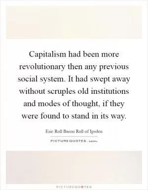 Capitalism had been more revolutionary then any previous social system. It had swept away without scruples old institutions and modes of thought, if they were found to stand in its way Picture Quote #1