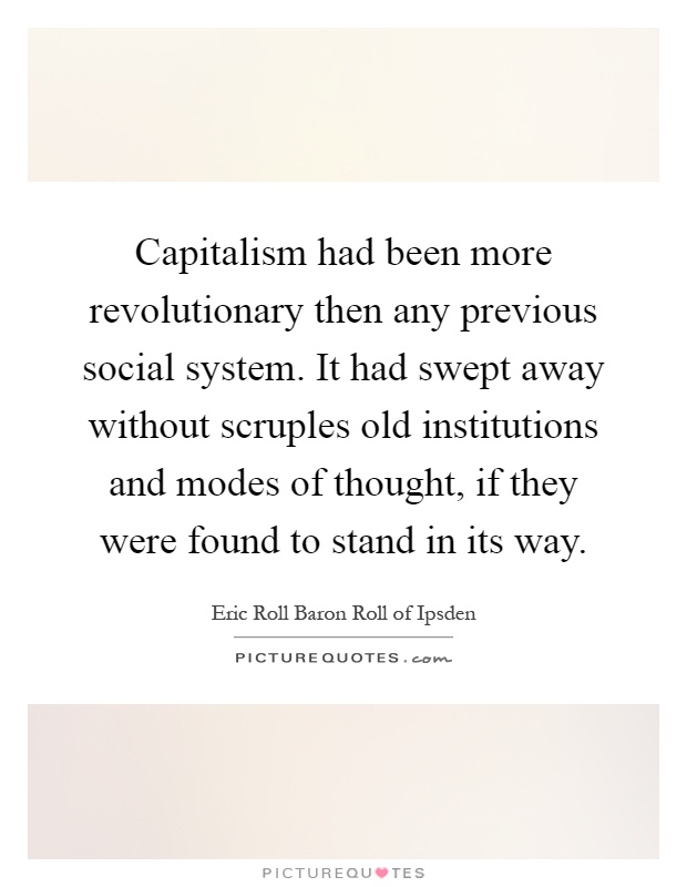 Capitalism had been more revolutionary then any previous social system. It had swept away without scruples old institutions and modes of thought, if they were found to stand in its way Picture Quote #1