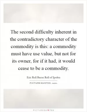 The second difficulty inherent in the contradictory character of the commodity is this: a commodity must have use value, but not for its owner, for if it had, it would cease to be a commodity Picture Quote #1