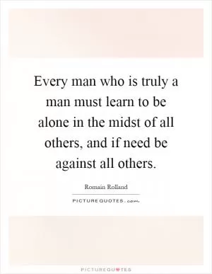 Every man who is truly a man must learn to be alone in the midst of all others, and if need be against all others Picture Quote #1