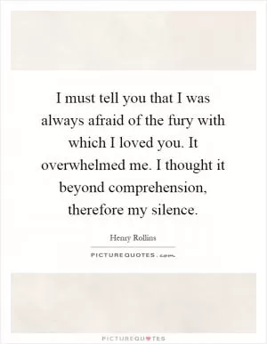 I must tell you that I was always afraid of the fury with which I loved you. It overwhelmed me. I thought it beyond comprehension, therefore my silence Picture Quote #1