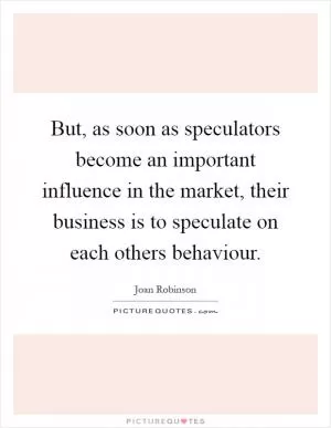 But, as soon as speculators become an important influence in the market, their business is to speculate on each others behaviour Picture Quote #1
