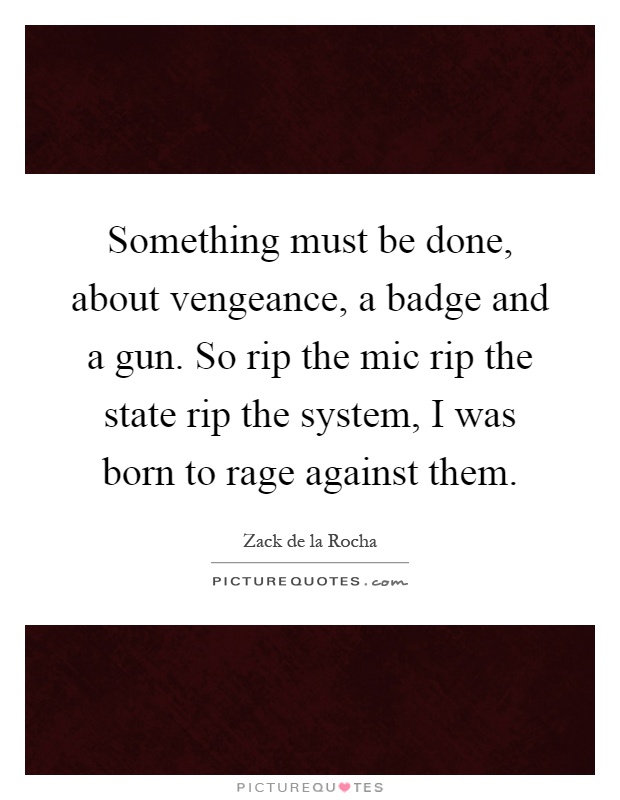 Something must be done, about vengeance, a badge and a gun. So rip the mic rip the state rip the system, I was born to rage against them Picture Quote #1