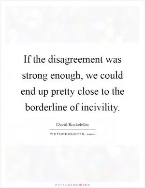 If the disagreement was strong enough, we could end up pretty close to the borderline of incivility Picture Quote #1