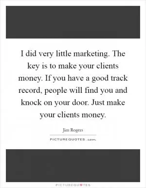 I did very little marketing. The key is to make your clients money. If you have a good track record, people will find you and knock on your door. Just make your clients money Picture Quote #1