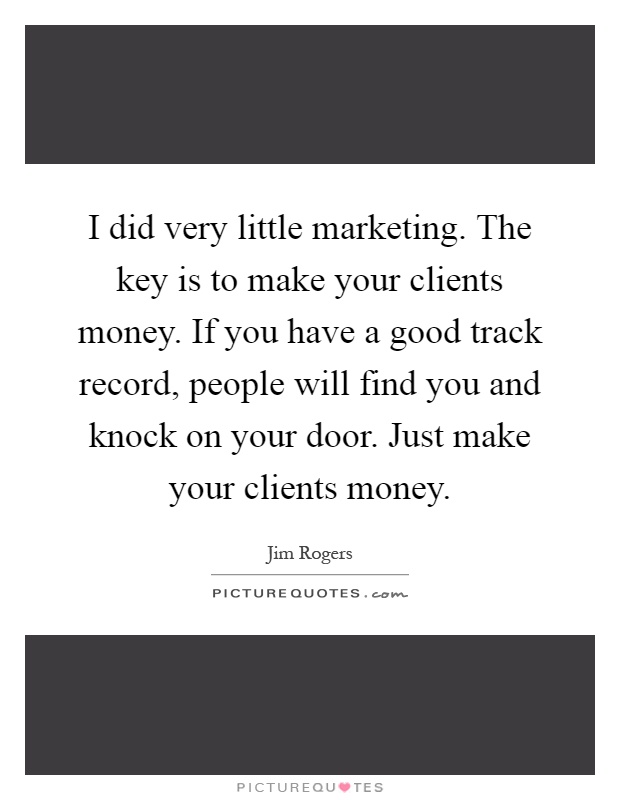 I did very little marketing. The key is to make your clients money. If you have a good track record, people will find you and knock on your door. Just make your clients money Picture Quote #1