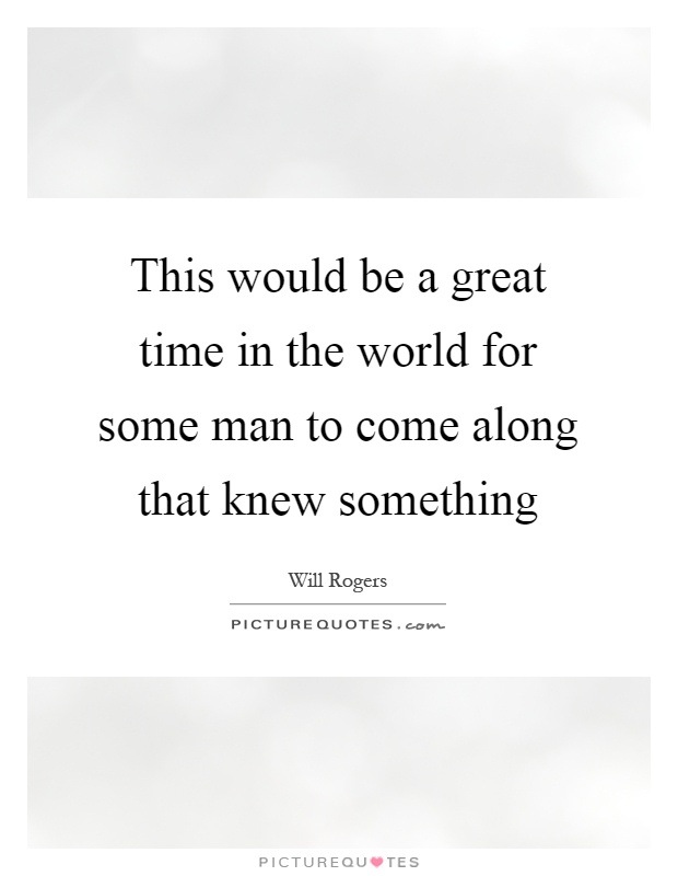 This would be a great time in the world for some man to come along that knew something Picture Quote #1