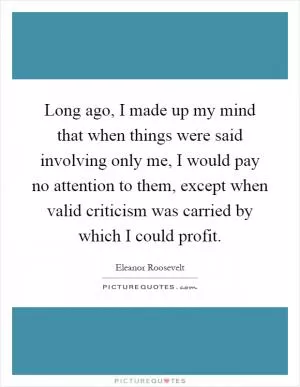 Long ago, I made up my mind that when things were said involving only me, I would pay no attention to them, except when valid criticism was carried by which I could profit Picture Quote #1