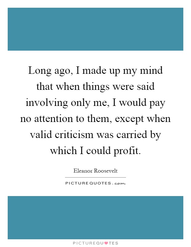 Long ago, I made up my mind that when things were said involving only me, I would pay no attention to them, except when valid criticism was carried by which I could profit Picture Quote #1