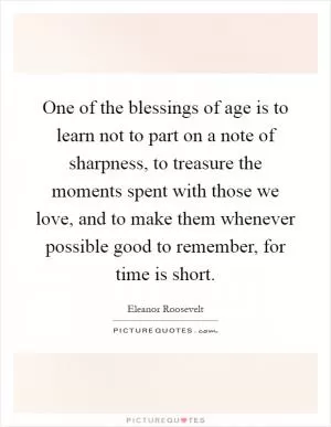 One of the blessings of age is to learn not to part on a note of sharpness, to treasure the moments spent with those we love, and to make them whenever possible good to remember, for time is short Picture Quote #1