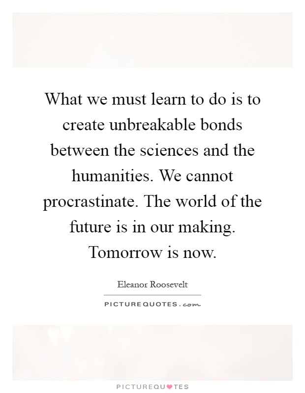 What we must learn to do is to create unbreakable bonds between the sciences and the humanities. We cannot procrastinate. The world of the future is in our making. Tomorrow is now Picture Quote #1