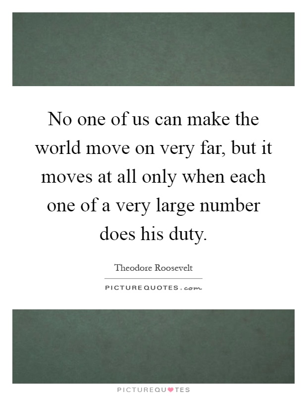 No one of us can make the world move on very far, but it moves at all only when each one of a very large number does his duty Picture Quote #1