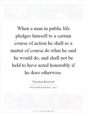 When a man in public life pledges himself to a certain course of action he shall as a matter of course do what he said he would do, and shall not be held to have acted honorably if he does otherwise Picture Quote #1