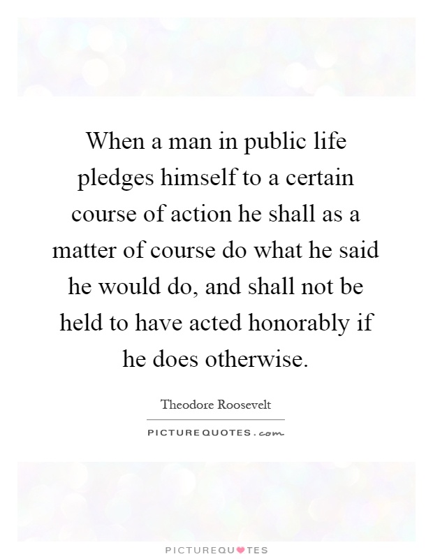 When a man in public life pledges himself to a certain course of action he shall as a matter of course do what he said he would do, and shall not be held to have acted honorably if he does otherwise Picture Quote #1