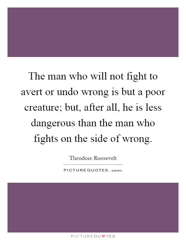 The man who will not fight to avert or undo wrong is but a poor creature; but, after all, he is less dangerous than the man who fights on the side of wrong Picture Quote #1