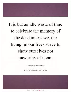 It is but an idle waste of time to celebrate the memory of the dead unless we, the living, in our lives strive to show ourselves not unworthy of them Picture Quote #1