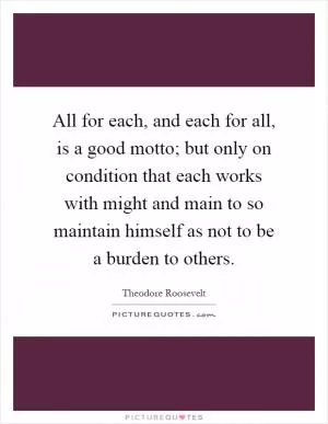 All for each, and each for all, is a good motto; but only on condition that each works with might and main to so maintain himself as not to be a burden to others Picture Quote #1