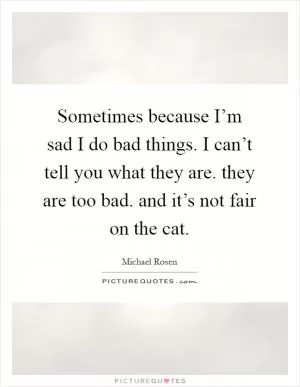 Sometimes because I’m sad I do bad things. I can’t tell you what they are. they are too bad. and it’s not fair on the cat Picture Quote #1