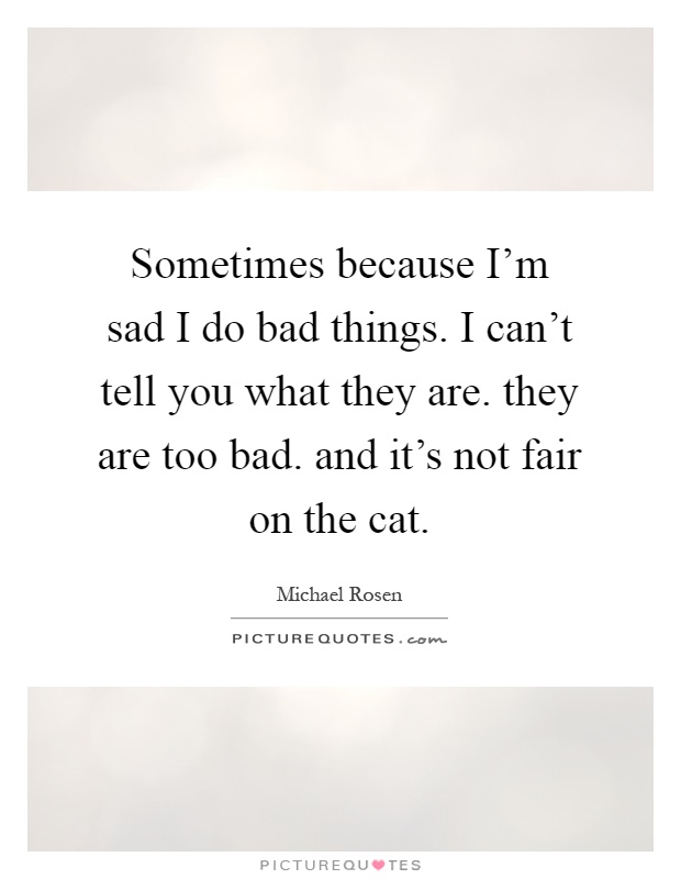 Sometimes because I'm sad I do bad things. I can't tell you what they are. they are too bad. and it's not fair on the cat Picture Quote #1