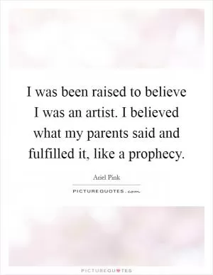I was been raised to believe I was an artist. I believed what my parents said and fulfilled it, like a prophecy Picture Quote #1