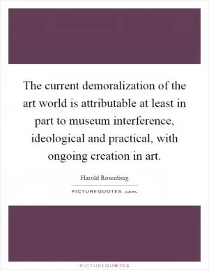 The current demoralization of the art world is attributable at least in part to museum interference, ideological and practical, with ongoing creation in art Picture Quote #1