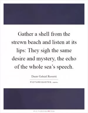 Gather a shell from the strewn beach and listen at its lips: They sigh the same desire and mystery, the echo of the whole sea’s speech Picture Quote #1