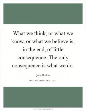 What we think, or what we know, or what we believe is, in the end, of little consequence. The only consequence is what we do Picture Quote #1