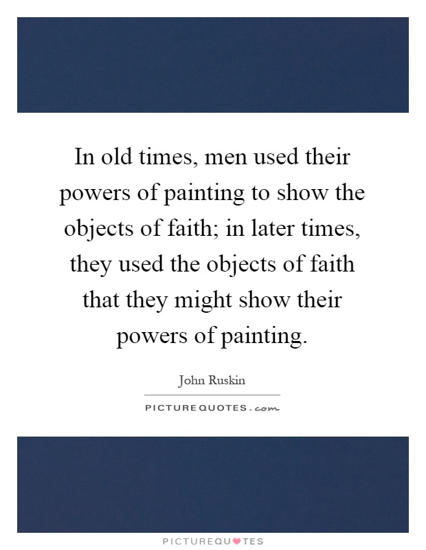 In old times, men used their powers of painting to show the objects of faith; in later times, they used the objects of faith that they might show their powers of painting Picture Quote #1