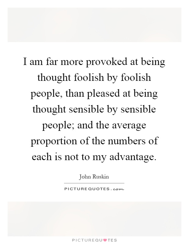 I am far more provoked at being thought foolish by foolish people, than pleased at being thought sensible by sensible people; and the average proportion of the numbers of each is not to my advantage Picture Quote #1
