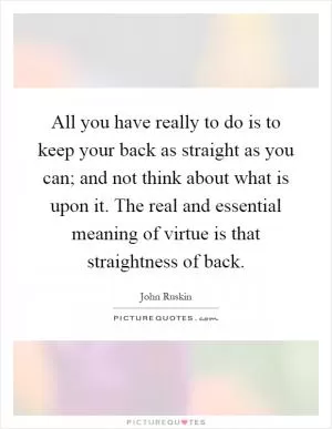 All you have really to do is to keep your back as straight as you can; and not think about what is upon it. The real and essential meaning of virtue is that straightness of back Picture Quote #1