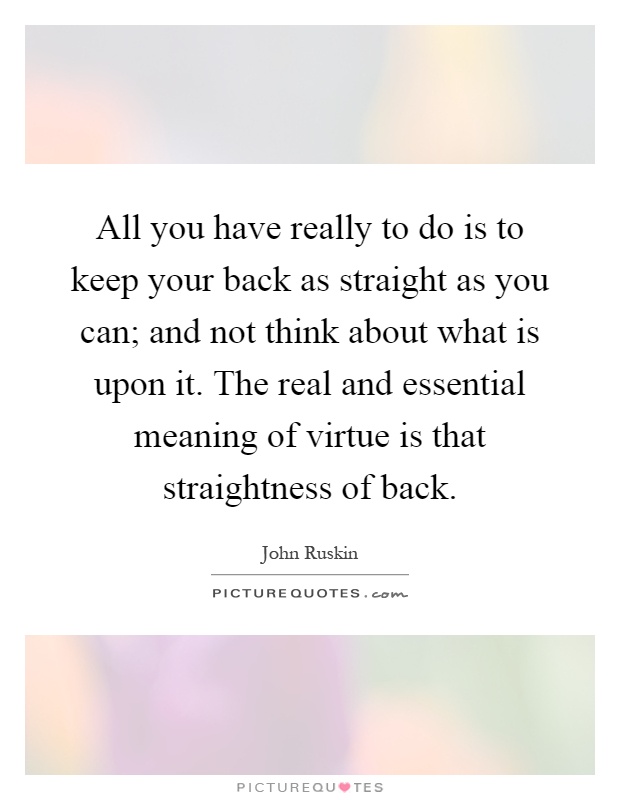 All you have really to do is to keep your back as straight as you can; and not think about what is upon it. The real and essential meaning of virtue is that straightness of back Picture Quote #1