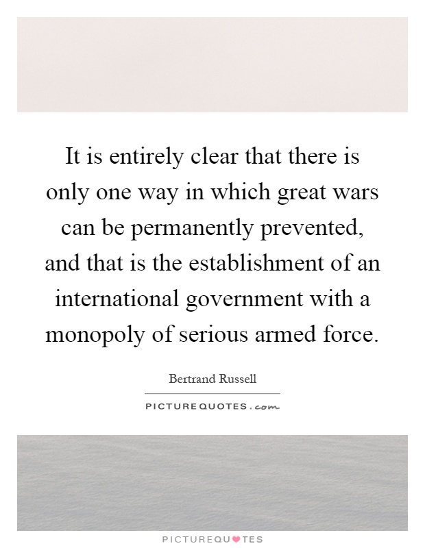 It is entirely clear that there is only one way in which great wars can be permanently prevented, and that is the establishment of an international government with a monopoly of serious armed force Picture Quote #1