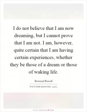I do not believe that I am now dreaming, but I cannot prove that I am not. I am, however, quite certain that I am having certain experiences, whether they be those of a dream or those of waking life Picture Quote #1
