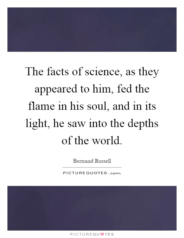 The facts of science, as they appeared to him, fed the flame in his soul, and in its light, he saw into the depths of the world Picture Quote #1