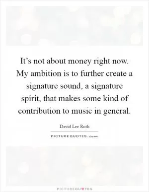 It’s not about money right now. My ambition is to further create a signature sound, a signature spirit, that makes some kind of contribution to music in general Picture Quote #1