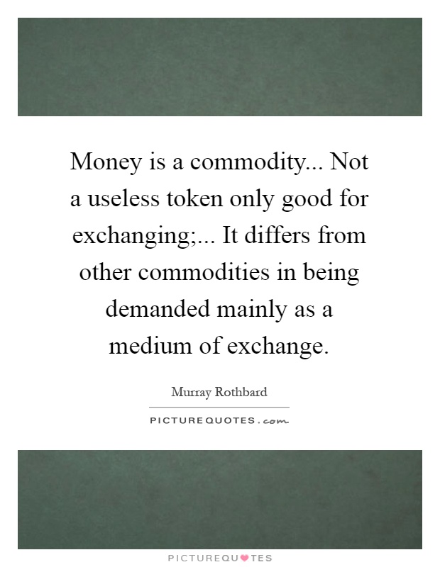 Money is a commodity... Not a useless token only good for exchanging;... It differs from other commodities in being demanded mainly as a medium of exchange Picture Quote #1