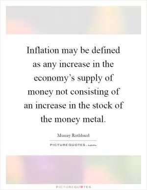 Inflation may be defined as any increase in the economy’s supply of money not consisting of an increase in the stock of the money metal Picture Quote #1